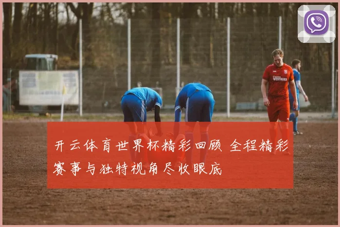 开云体育世界杯精彩回顾 全程精彩赛事与独特视角尽收眼底